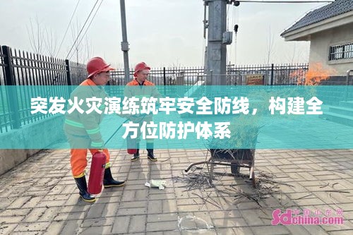 突发火灾演练筑牢安全防线，构建全方位防护体系
