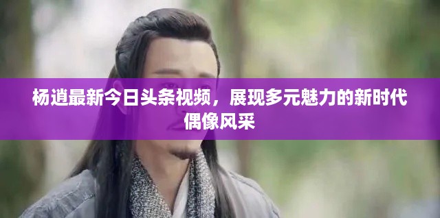 杨逍最新今日头条视频，展现多元魅力的新时代偶像风采