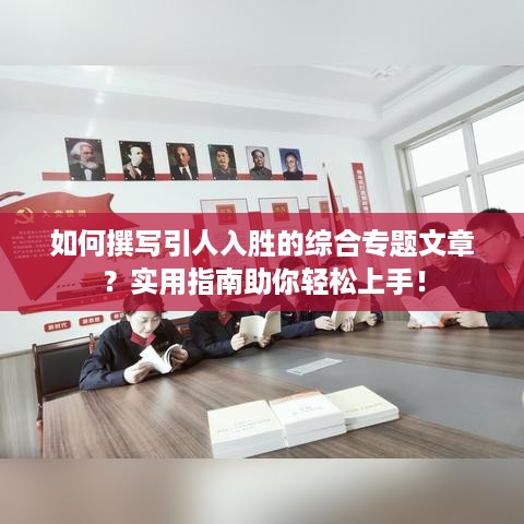 如何撰写引人入胜的综合专题文章？实用指南助你轻松上手！