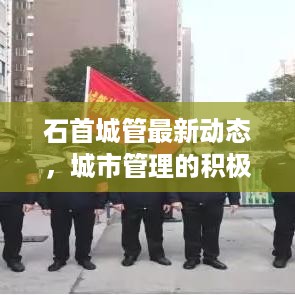 石首城管最新动态，城市管理的积极进展与头条新闻